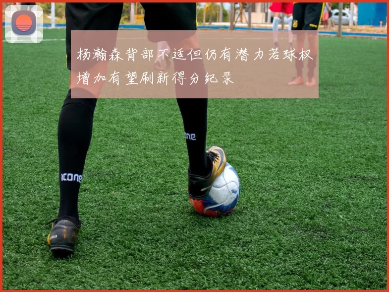 杨瀚森背部不适但仍有潜力若球权增加有望刷新得分纪录