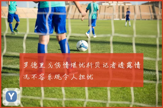 罗德里戈伤情堪忧科贝记者透露情况不容乐观令人担忧