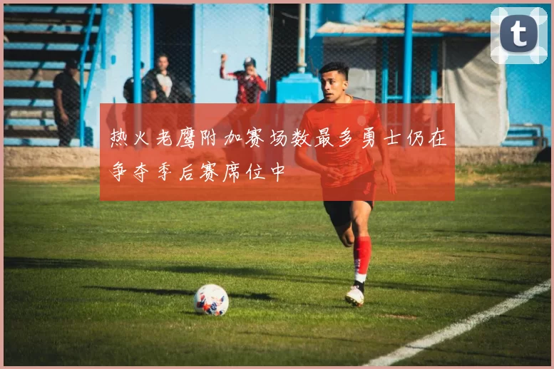 热火老鹰附加赛场数最多勇士仍在争夺季后赛席位中
