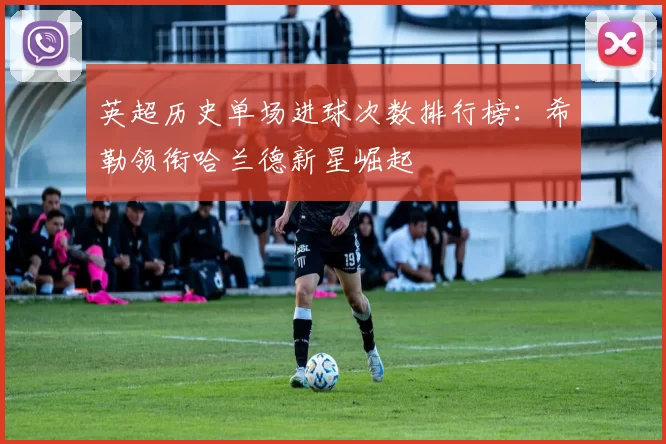 英超历史单场进球次数排行榜：希勒领衔哈兰德新星崛起