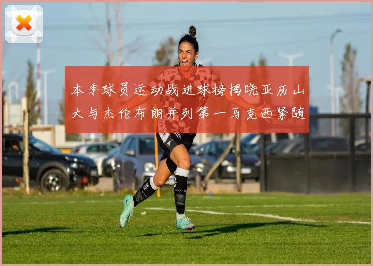 本季球员运动战进球榜揭晓亚历山大与杰伦布朗并列第一马克西紧随其后