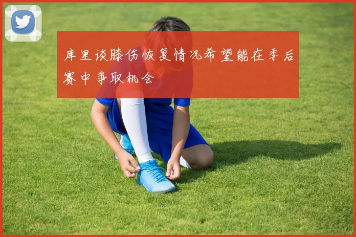 库里谈膝伤恢复情况希望能在季后赛中争取机会