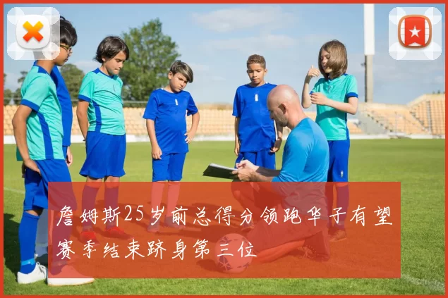 詹姆斯25岁前总得分领跑华子有望赛季结束跻身第三位