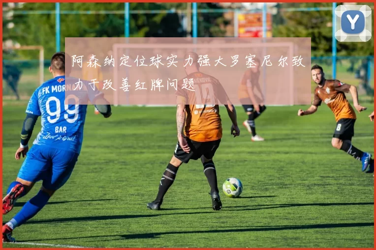 阿森纳定位球实力强大罗塞尼尔致力于改善红牌问题