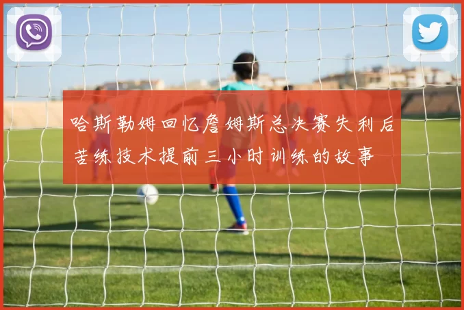 哈斯勒姆回忆詹姆斯总决赛失利后苦练技术提前三小时训练的故事