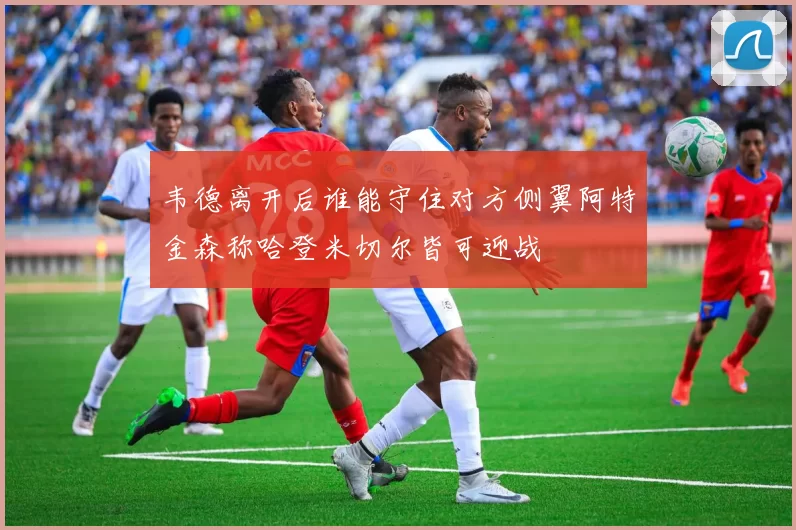 韦德离开后谁能守住对方侧翼阿特金森称哈登米切尔皆可迎战