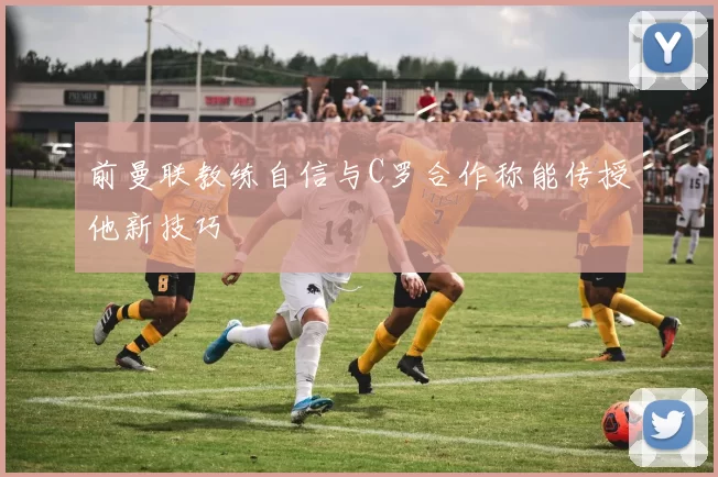 前曼联教练自信与C罗合作称能传授他新技巧