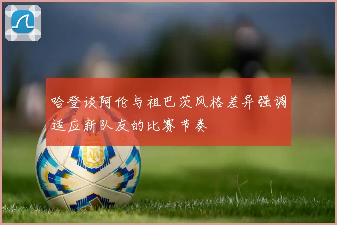 哈登谈阿伦与祖巴茨风格差异强调适应新队友的比赛节奏