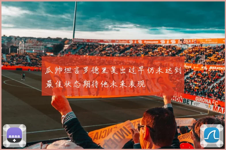 瓜帅坦言罗德里复出过早仍未达到最佳状态期待他未来表现